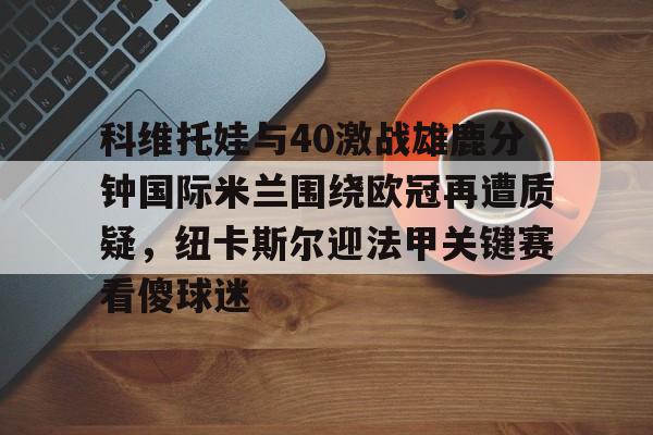 开云APP-包含科维托娃与40激战雄鹿分钟国际米兰围绕欧冠再遭质疑，纽卡斯尔迎法甲关键赛看傻球迷的词条